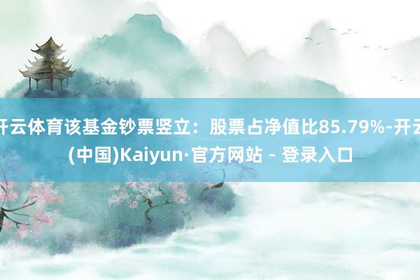 开云体育该基金钞票竖立：股票占净值比85.79%-开云(中国)Kaiyun·官方网站 - 登录入口