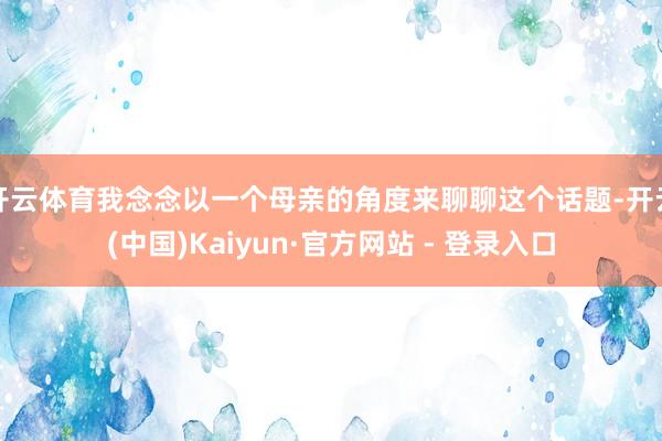 开云体育我念念以一个母亲的角度来聊聊这个话题-开云(中国)Kaiyun·官方网站 - 登录入口