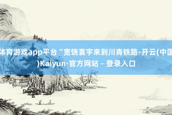 体育游戏app平台“宽饶寰宇来到川青铁路-开云(中国)Kaiyun·官方网站 - 登录入口