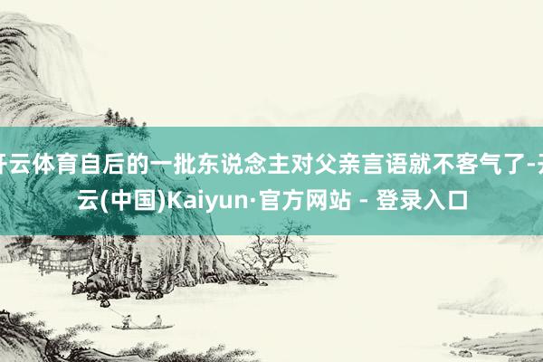 开云体育自后的一批东说念主对父亲言语就不客气了-开云(中国)Kaiyun·官方网站 - 登录入口