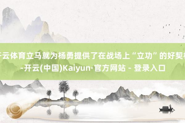 开云体育立马就为杨勇提供了在战场上“立功”的好契机-开云(中国)Kaiyun·官方网站 - 登录入口