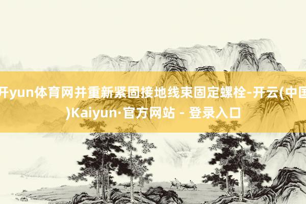 开yun体育网并重新紧固接地线束固定螺栓-开云(中国)Kaiyun·官方网站 - 登录入口
