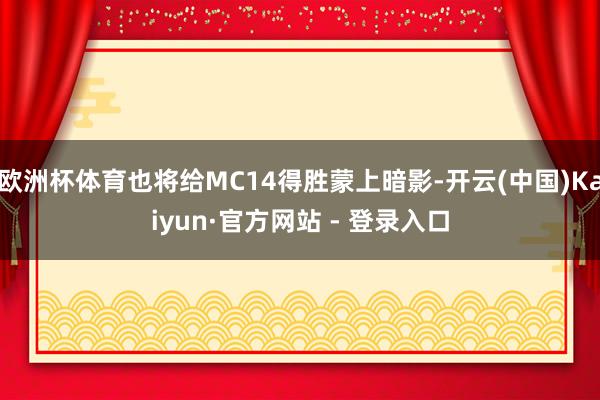 欧洲杯体育也将给MC14得胜蒙上暗影-开云(中国)Kaiyun·官方网站 - 登录入口