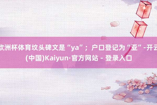 欧洲杯体育坟头碑文是“ya”；户口登记为“亚”-开云(中国)Kaiyun·官方网站 - 登录入口