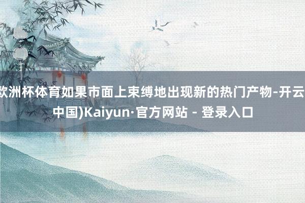 欧洲杯体育如果市面上束缚地出现新的热门产物-开云(中国)Kaiyun·官方网站 - 登录入口