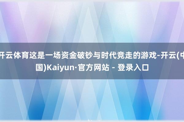 开云体育这是一场资金破钞与时代竞走的游戏-开云(中国)Kaiyun·官方网站 - 登录入口