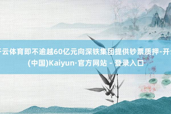 开云体育即不逾越60亿元向深铁集团提供钞票质押-开云(中国)Kaiyun·官方网站 - 登录入口