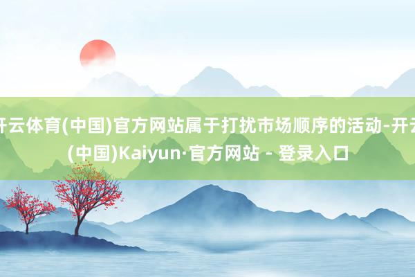 开云体育(中国)官方网站属于打扰市场顺序的活动-开云(中国)Kaiyun·官方网站 - 登录入口