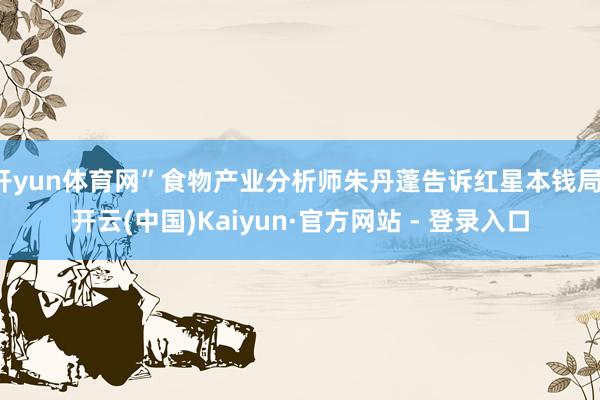 开yun体育网”食物产业分析师朱丹蓬告诉红星本钱局-开云(中国)Kaiyun·官方网站 - 登录入口