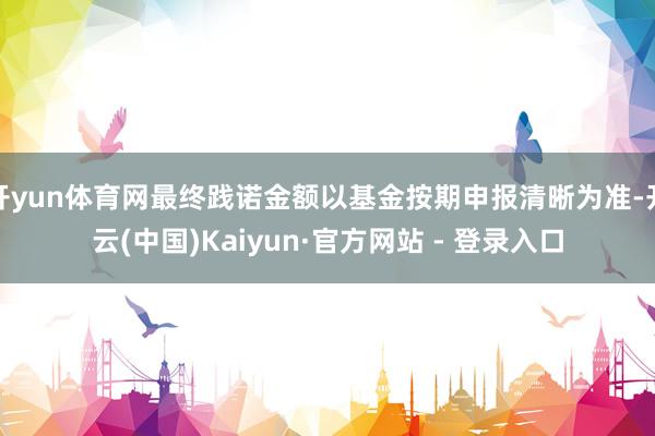 开yun体育网最终践诺金额以基金按期申报清晰为准-开云(中国)Kaiyun·官方网站 - 登录入口