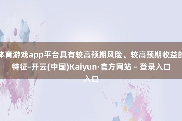 体育游戏app平台具有较高预期风险、较高预期收益的特征-开云(中国)Kaiyun·官方网站 - 登录入口