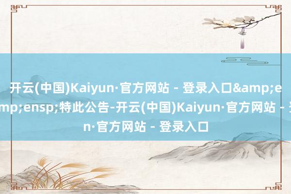 开云(中国)Kaiyun·官方网站 - 登录入口&ensp;&ensp;特此公告-开云(中国)Kaiyun·官方网站 - 登录入口