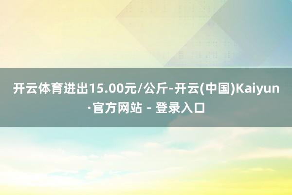 开云体育进出15.00元/公斤-开云(中国)Kaiyun·官方网站 - 登录入口