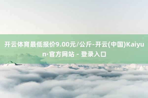 开云体育最低报价9.00元/公斤-开云(中国)Kaiyun·官方网站 - 登录入口