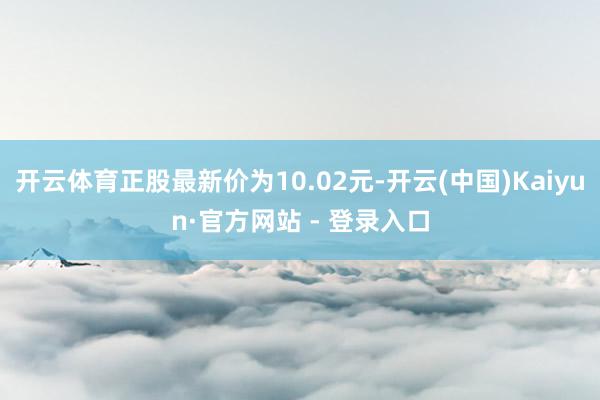 开云体育正股最新价为10.02元-开云(中国)Kaiyun·官方网站 - 登录入口
