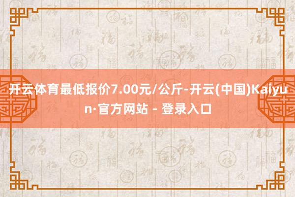 开云体育最低报价7.00元/公斤-开云(中国)Kaiyun·官方网站 - 登录入口