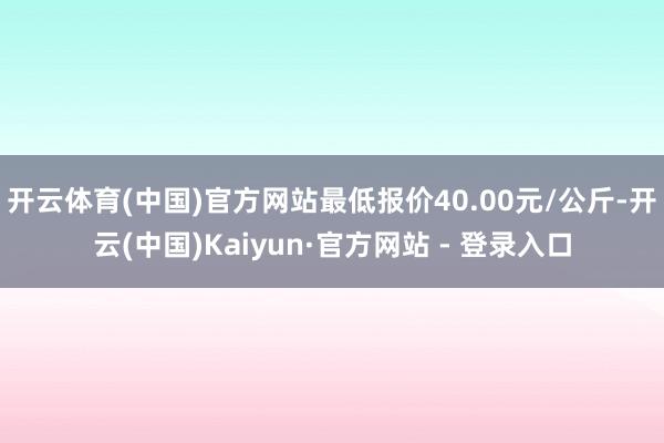 开云体育(中国)官方网站最低报价40.00元/公斤-开云(中国)Kaiyun·官方网站 - 登录入口