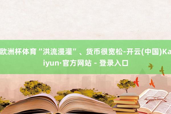 欧洲杯体育“洪流漫灌”、货币很宽松-开云(中国)Kaiyun·官方网站 - 登录入口