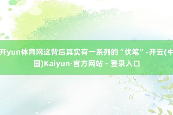 开yun体育网这背后其实有一系列的“伏笔”-开云(中国)Kaiyun·官方网站 - 登录入口