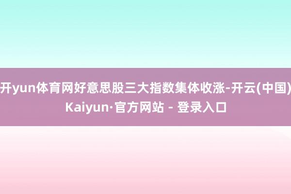 开yun体育网好意思股三大指数集体收涨-开云(中国)Kaiyun·官方网站 - 登录入口