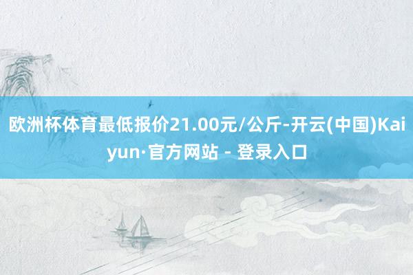 欧洲杯体育最低报价21.00元/公斤-开云(中国)Kaiyun·官方网站 - 登录入口