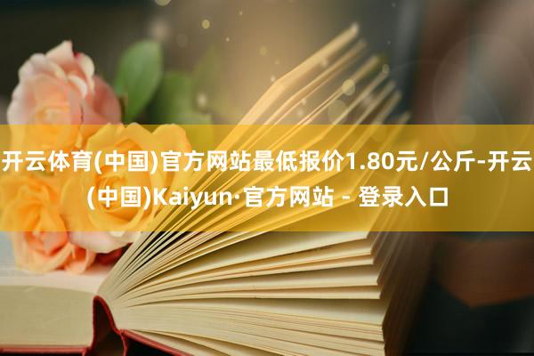 开云体育(中国)官方网站最低报价1.80元/公斤-开云(中国)Kaiyun·官方网站 - 登录入口
