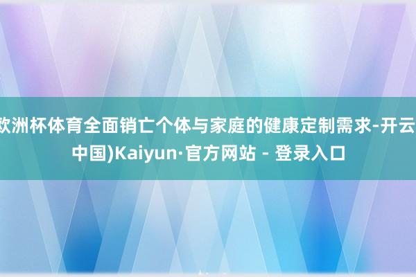 欧洲杯体育全面销亡个体与家庭的健康定制需求-开云(中国)Kaiyun·官方网站 - 登录入口
