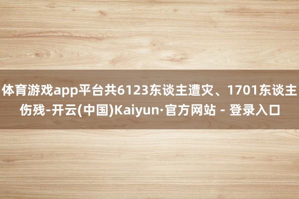 体育游戏app平台共6123东谈主遭灾、1701东谈主伤残-开云(中国)Kaiyun·官方网站 - 登录入口