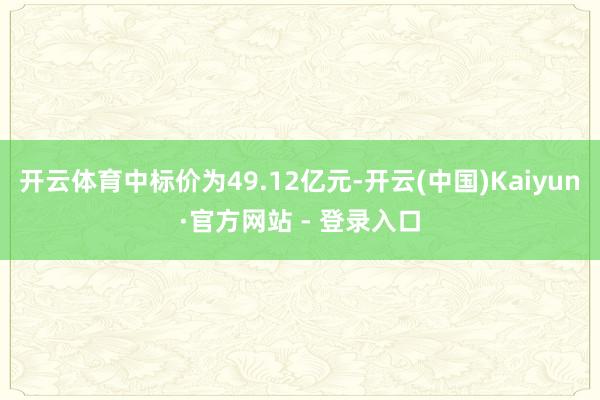 开云体育中标价为49.12亿元-开云(中国)Kaiyun·官方网站 - 登录入口