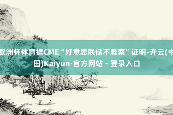 欧洲杯体育据CME“好意思联储不雅察”证明-开云(中国)Kaiyun·官方网站 - 登录入口