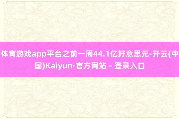 体育游戏app平台之前一周44.1亿好意思元-开云(中国)Kaiyun·官方网站 - 登录入口