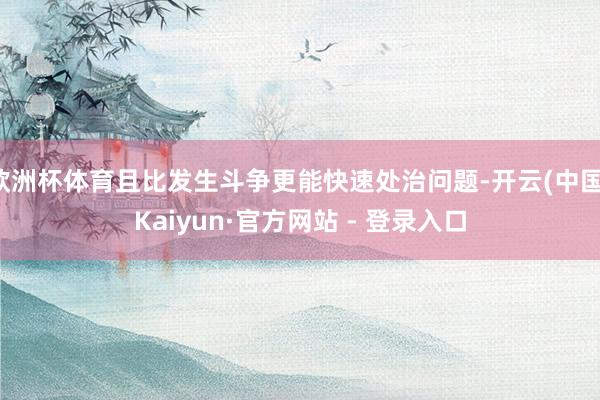 欧洲杯体育且比发生斗争更能快速处治问题-开云(中国)Kaiyun·官方网站 - 登录入口
