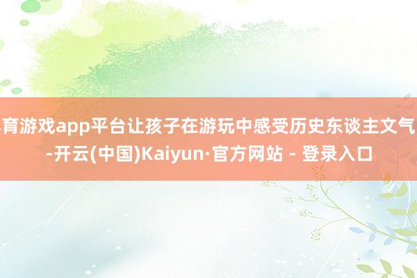 体育游戏app平台让孩子在游玩中感受历史东谈主文气味-开云(中国)Kaiyun·官方网站 - 登录入口