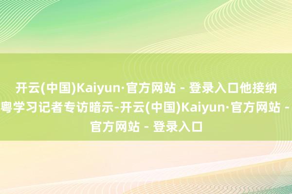 开云(中国)Kaiyun·官方网站 - 登录入口他接纳南边网、粤学习记者专访暗示-开云(中国)Kaiyun·官方网站 - 登录入口