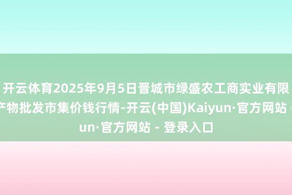 开云体育2025年9月5日晋城市绿盛农工商实业有限公司农副产物批发市集价钱行情-开云(中国)Kaiyun·官方网站 - 登录入口