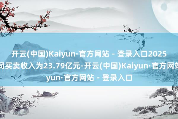 开云(中国)Kaiyun·官方网站 - 登录入口2025年一季度公司买卖收入为23.79亿元-开云(中国)Kaiyun·官方网站 - 登录入口