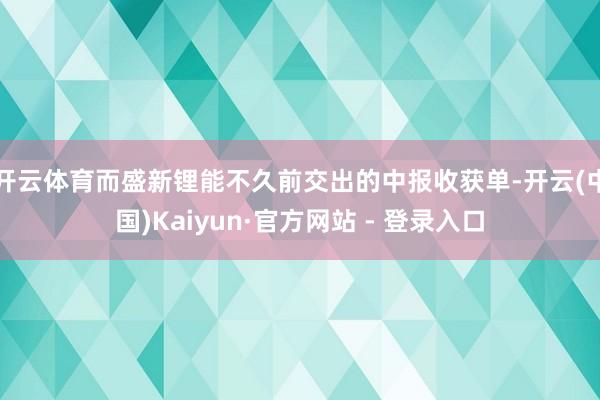 开云体育而盛新锂能不久前交出的中报收获单-开云(中国)Kaiyun·官方网站 - 登录入口