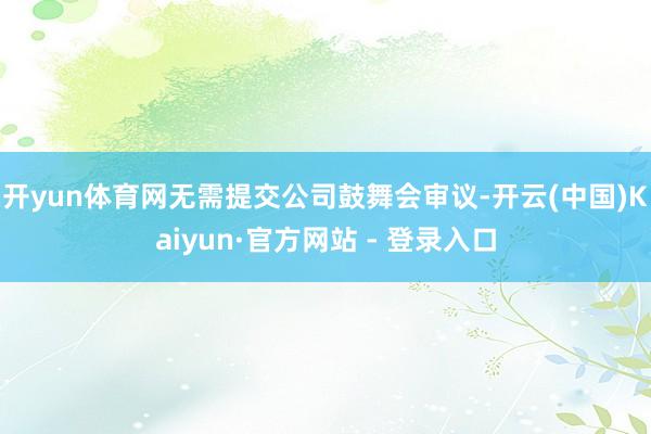 开yun体育网无需提交公司鼓舞会审议-开云(中国)Kaiyun·官方网站 - 登录入口