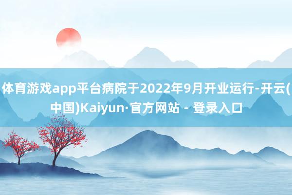 体育游戏app平台病院于2022年9月开业运行-开云(中国)Kaiyun·官方网站 - 登录入口