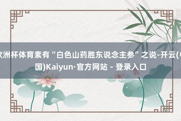 欧洲杯体育素有“白色山药胜东说念主参”之说-开云(中国)Kaiyun·官方网站 - 登录入口