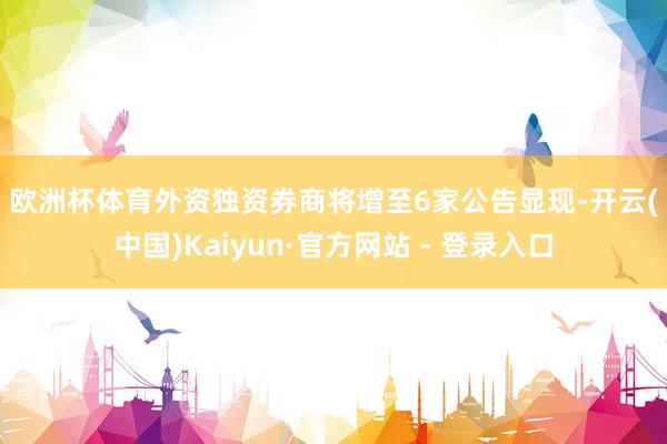 欧洲杯体育　　外资独资券商将增至6家　　公告显现-开云(中国)Kaiyun·官方网站 - 登录入口
