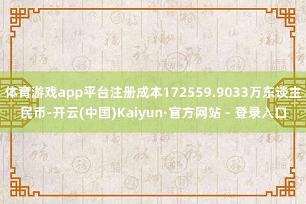 体育游戏app平台注册成本172559.9033万东谈主民币-开云(中国)Kaiyun·官方网站 - 登录入口