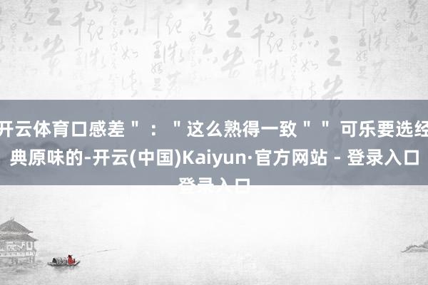 开云体育口感差" :"这么熟得一致"" 可乐要选经典原味的-开云(中国)Kaiyun·官方网站 - 登录入口