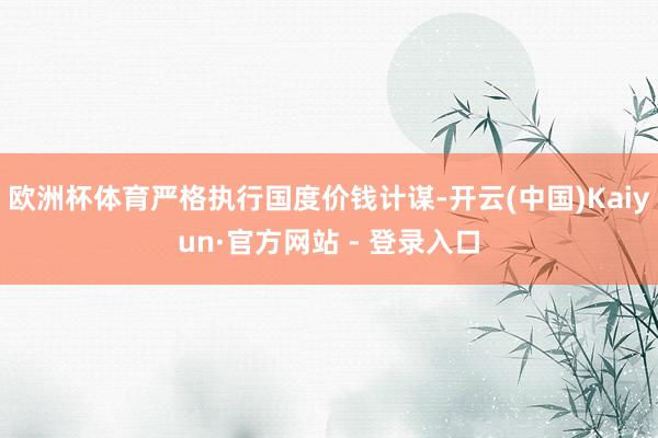 欧洲杯体育严格执行国度价钱计谋-开云(中国)Kaiyun·官方网站 - 登录入口