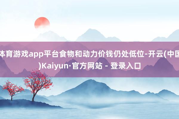 体育游戏app平台食物和动力价钱仍处低位-开云(中国)Kaiyun·官方网站 - 登录入口