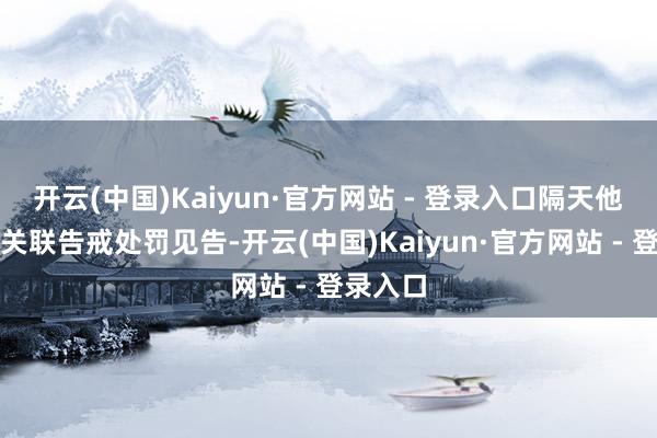 开云(中国)Kaiyun·官方网站 - 登录入口隔天他收到了关联告戒处罚见告-开云(中国)Kaiyun·官方网站 - 登录入口
