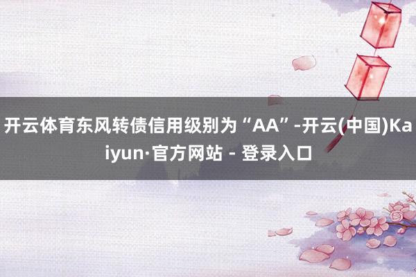 开云体育东风转债信用级别为“AA”-开云(中国)Kaiyun·官方网站 - 登录入口
