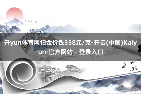 开yun体育网铂金价钱358元/克-开云(中国)Kaiyun·官方网站 - 登录入口