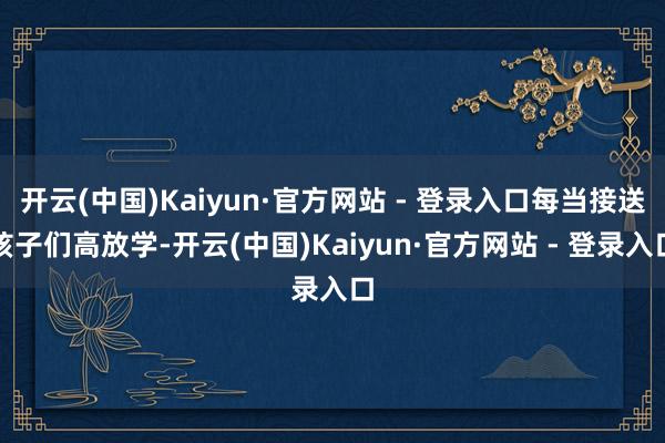 开云(中国)Kaiyun·官方网站 - 登录入口每当接送孩子们高放学-开云(中国)Kaiyun·官方网站 - 登录入口