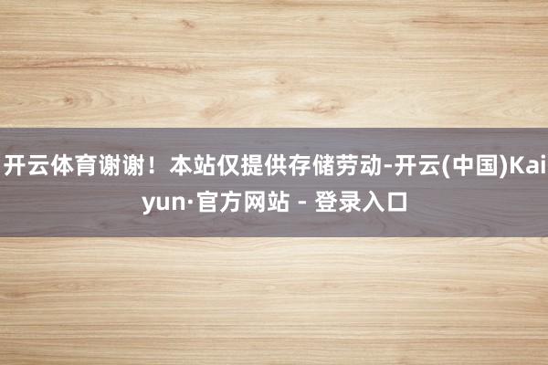开云体育谢谢！本站仅提供存储劳动-开云(中国)Kaiyun·官方网站 - 登录入口